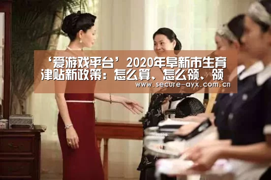 ‘爱游戏平台’2020年阜新市生育津贴新政策:怎么算、怎么领、领取条件(图1) 爱游戏体育平台